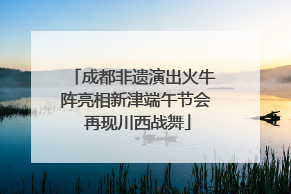 成都非遗演出火牛阵亮相新津端午节会 再现川西战舞