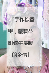 手作粽香里，藏着益阳端午最暖的乡情