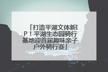 打造平湖文体新IP！平湖生态园骑行基地迎首届趣味亲子户外骑行赛