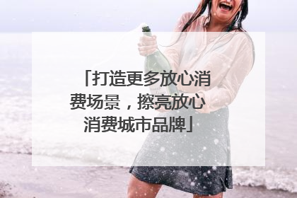 打造更多放心消费场景，擦亮放心消费城市品牌