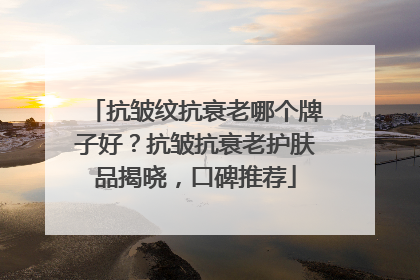 抗皱纹抗衰老哪个牌子好？抗皱抗衰老护肤品揭晓，口碑推荐