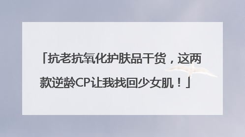 抗老抗氧化护肤品干货，这两款逆龄CP让我找回少女肌！