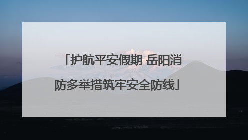 护航平安假期 岳阳消防多举措筑牢安全防线