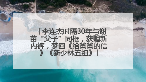 李连杰时隔30年与谢苗“父子”同框，获赠新内裤，梦回《给爸爸的信》《新少林五祖》