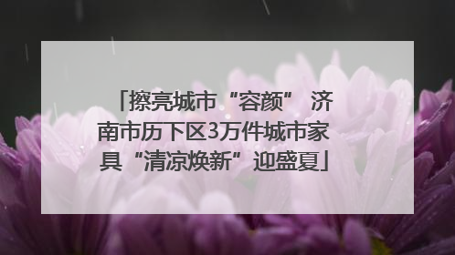 擦亮城市“容颜” 济南市历下区3万件城市家具“清凉焕新”迎盛夏