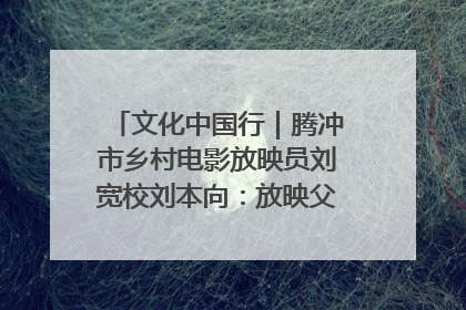 文化中国行｜腾冲市乡村电影放映员刘宽校刘本向：放映父子兵 接力光影梦