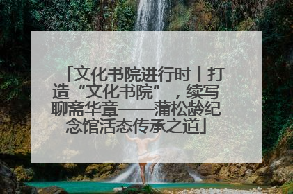 文化书院进行时丨打造“文化书院”，续写聊斋华章——蒲松龄纪念馆活态传承之道