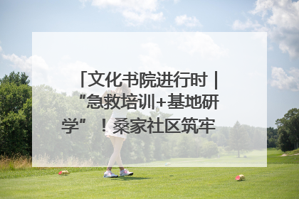 文化书院进行时｜“急救培训+基地研学”！桑家社区筑牢居民健康防线