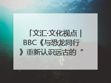 文汇·文化视点｜BBC《与恐龙同行》重新认识远古的“地球房客”