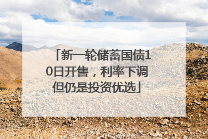 新一轮储蓄国债10日开售，利率下调但仍是投资优选