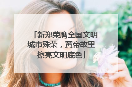 新郑荣膺全国文明城市殊荣，黄帝故里擦亮文明底色