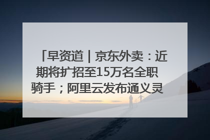 早资道｜京东外卖：近期将扩招至15万名全职骑手；阿里云发布通义灵码AI IDE
