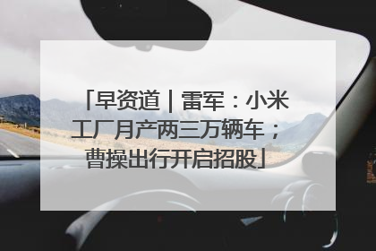 早资道｜雷军：小米工厂月产两三万辆车；曹操出行开启招股