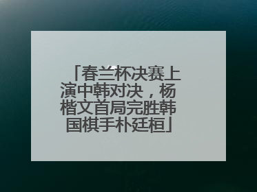 春兰杯决赛上演中韩对决，杨楷文首局完胜韩国棋手朴廷桓