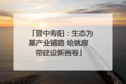 晋中寿阳：生态为基产业铺路 绘就廊带建设新画卷
