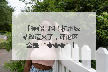暖心出圈！杭州城站改造火了，评论区全是 “夸夸夸”