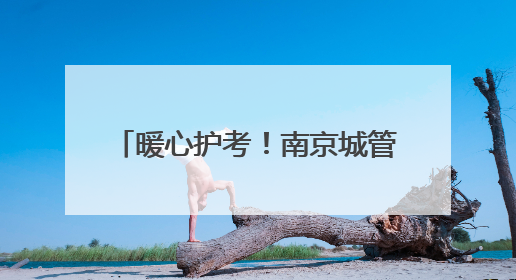 暖心护考！南京城管1.2万人次、198个岗点为高考护航