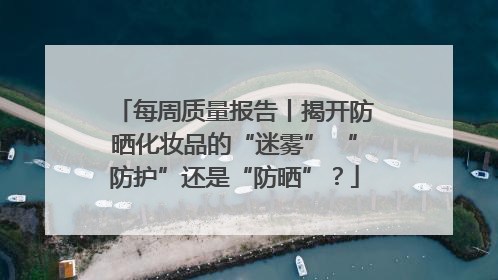 每周质量报告丨揭开防晒化妆品的“迷雾” “防护”还是“防晒”？