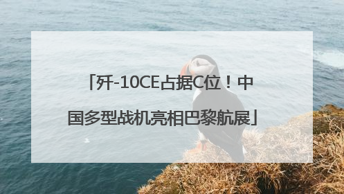 歼-10CE占据C位！中国多型战机亮相巴黎航展