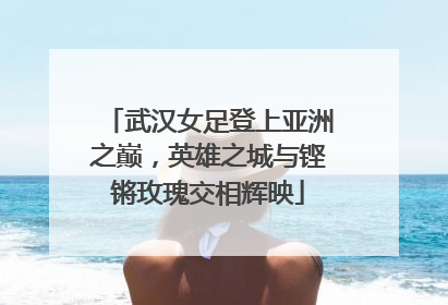 武汉女足登上亚洲之巅，英雄之城与铿锵玫瑰交相辉映