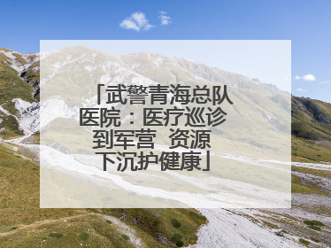 武警青海总队医院：医疗巡诊到军营  资源下沉护健康