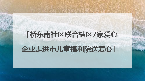 桥东南社区联合辖区7家爱心企业走进市儿童福利院送爱心