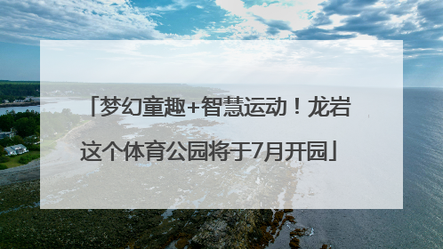 梦幻童趣+智慧运动！龙岩这个体育公园将于7月开园