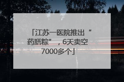 江苏一医院推出“药膳粽”，6天卖空7000多个