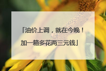 油价上调，就在今晚！加一箱多花两三元钱