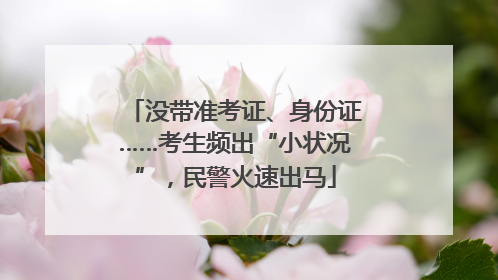 没带准考证、身份证……考生频出“小状况”，民警火速出马
