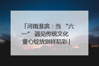 河南淮滨：当 “六一” 遇见传统文化 童心绽放别样精彩