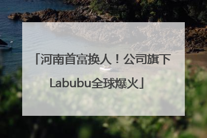 河南首富换人！公司旗下Labubu全球爆火