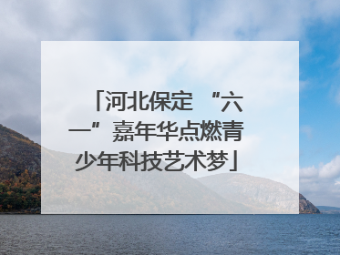 河北保定 “六一”嘉年华点燃青少年科技艺术梦