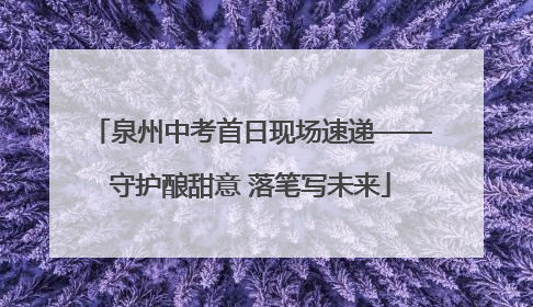 泉州中考首日现场速递——守护酿甜意 落笔写未来