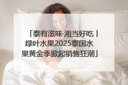 泰有滋味·湘当好吃丨绿叶水果2025泰国水果黄金季掀起销售狂潮