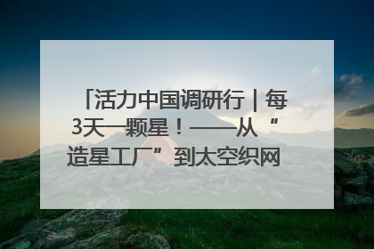 活力中国调研行｜每3天一颗星！——从“造星工厂”到太空织网的“银河速度”