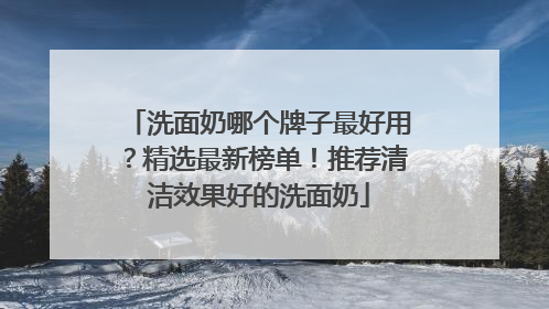 洗面奶哪个牌子最好用？精选最新榜单！推荐清洁效果好的洗面奶