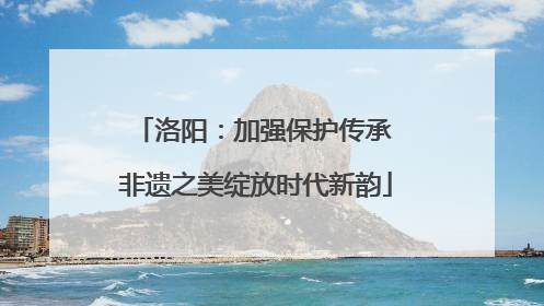 洛阳：加强保护传承 非遗之美绽放时代新韵