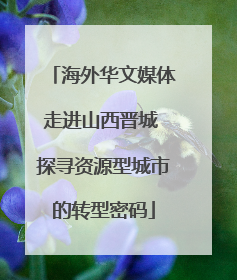 海外华文媒体走进山西晋城 探寻资源型城市的转型密码