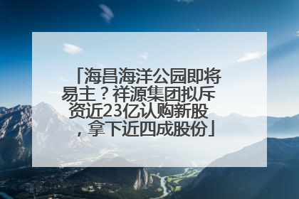 海昌海洋公园即将易主？祥源集团拟斥资近23亿认购新股，拿下近四成股份