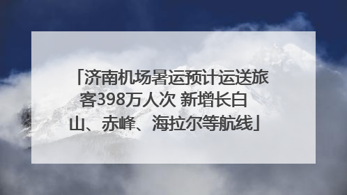 济南机场暑运预计运送旅客398万人次 新增长白山、赤峰、海拉尔等航线