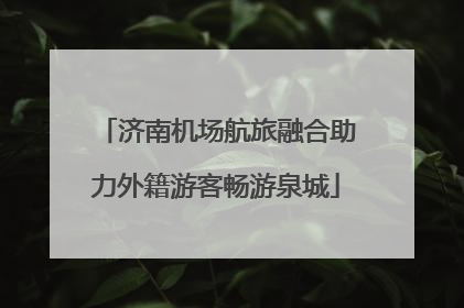 济南机场航旅融合助力外籍游客畅游泉城