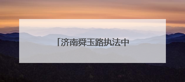 济南舜玉路执法中队：静音守护高考