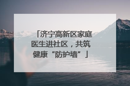 济宁高新区家庭医生进社区，共筑健康“防护墙”
