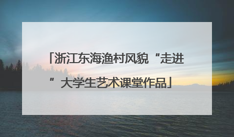 浙江东海渔村风貌“走进”大学生艺术课堂作品