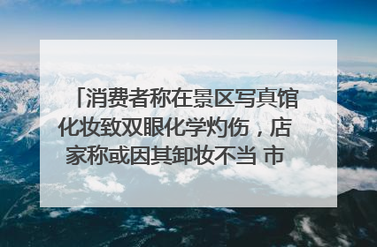 消费者称在景区写真馆化妆致双眼化学灼伤，店家称或因其卸妆不当 市场监管部门介入