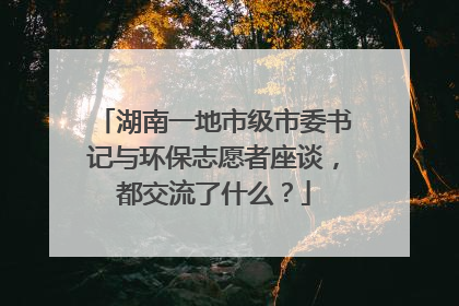 湖南一地市级市委书记与环保志愿者座谈，都交流了什么？
