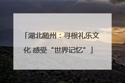 湖北随州：寻根礼乐文化 感受“世界记忆”