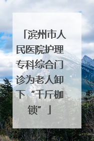 滨州市人民医院护理专科综合门诊为老人卸下“千斤枷锁”