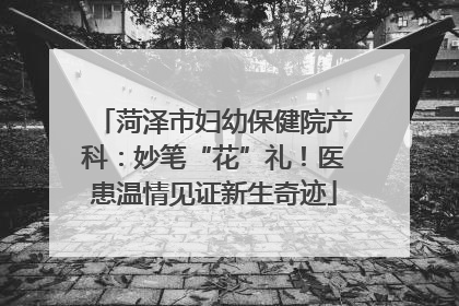 菏泽市妇幼保健院产科：妙笔“花”礼！医患温情见证新生奇迹